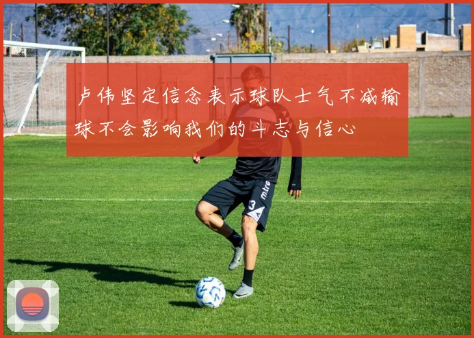 卢伟坚定信念表示球队士气不减输球不会影响我们的斗志与信心