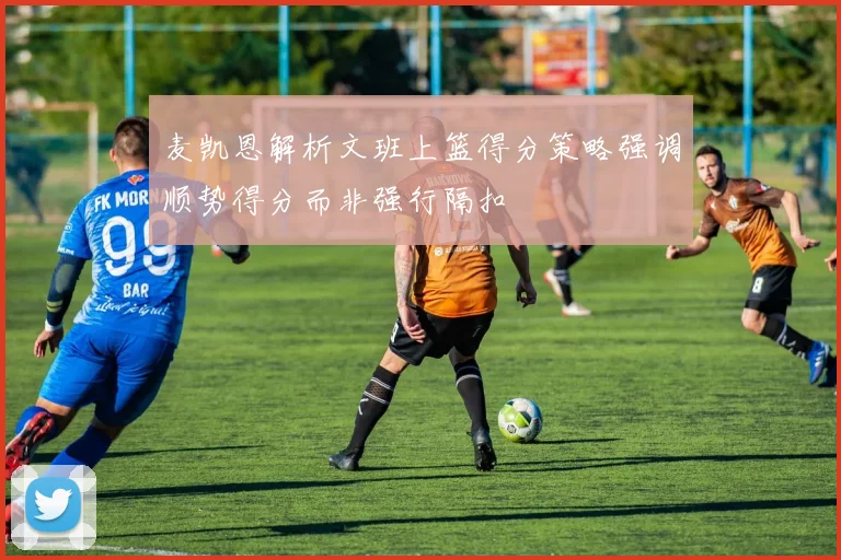 麦凯恩解析文班上篮得分策略强调顺势得分而非强行隔扣