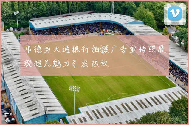 韦德为大通银行拍摄广告宣传照展现超凡魅力引发热议