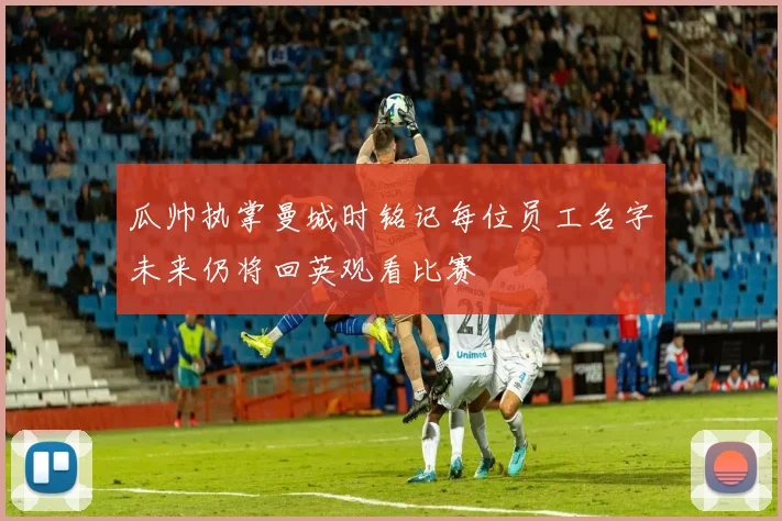 瓜帅执掌曼城时铭记每位员工名字未来仍将回英观看比赛