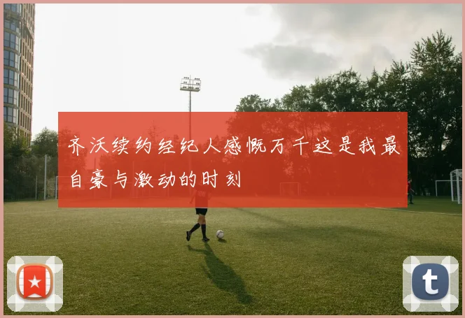 齐沃续约经纪人感慨万千这是我最自豪与激动的时刻