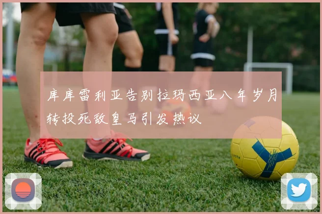 库库雷利亚告别拉玛西亚八年岁月转投死敌皇马引发热议
