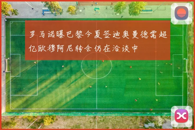 罗马诺曝巴黎今夏签迪奥曼德需超亿欧穆阿尼转会仍在洽谈中