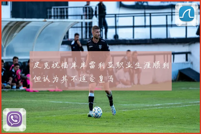 皮克祝福库库雷利亚职业生涯顺利但认为其不适合皇马