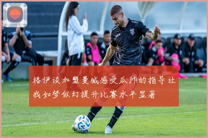 格伊谈加盟曼城感受瓜帅的指导让我如梦似幻提升比赛水平显著