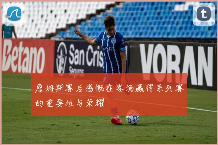 詹姆斯赛后感慨在客场赢得系列赛的重要性与荣耀