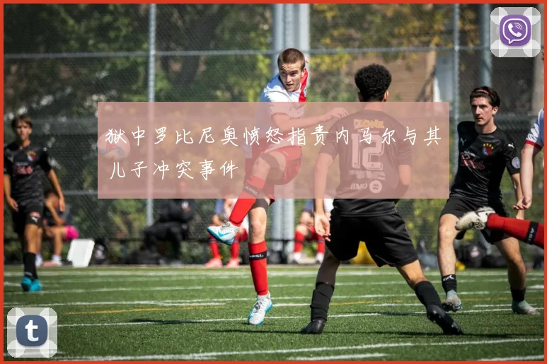 狱中罗比尼奥愤怒指责内马尔与其儿子冲突事件