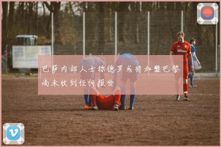 巴萨内部人士称德罗或将加盟巴黎尚未收到任何报价