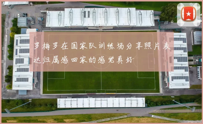 罗梅罗在国家队训练场分享照片表达归属感回家的感觉真好