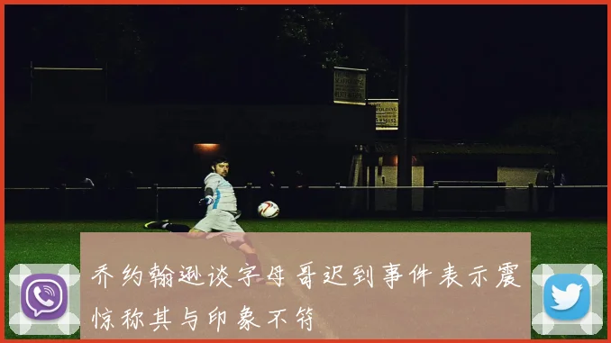 乔约翰逊谈字母哥迟到事件表示震惊称其与印象不符