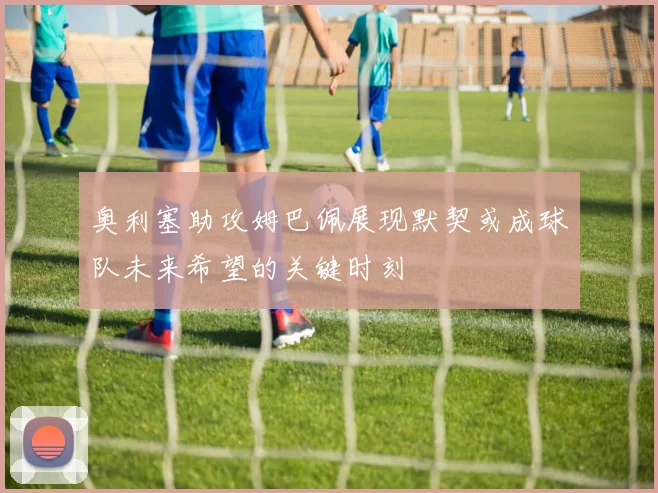 奥利塞助攻姆巴佩展现默契或成球队未来希望的关键时刻