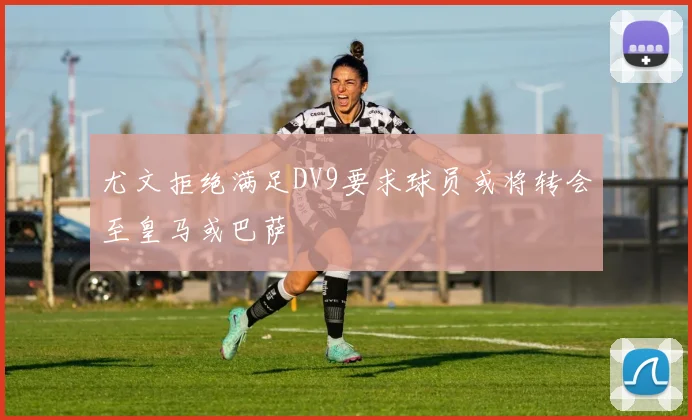 尤文拒绝满足DV9要求球员或将转会至皇马或巴萨