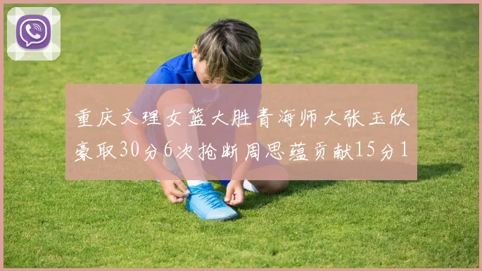 重庆文理女篮大胜青海师大张玉欣豪取30分6次抢断周思蕴贡献15分14篮板10助攻