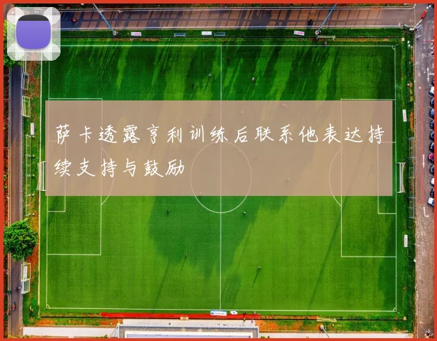 萨卡透露亨利训练后联系他表达持续支持与鼓励