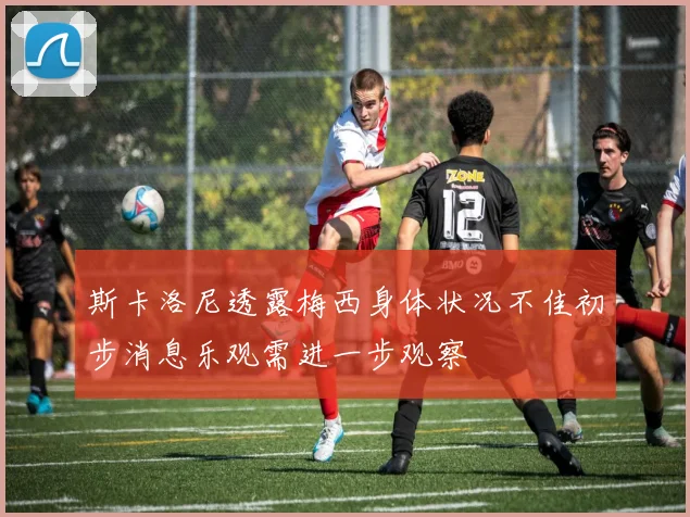 斯卡洛尼透露梅西身体状况不佳初步消息乐观需进一步观察