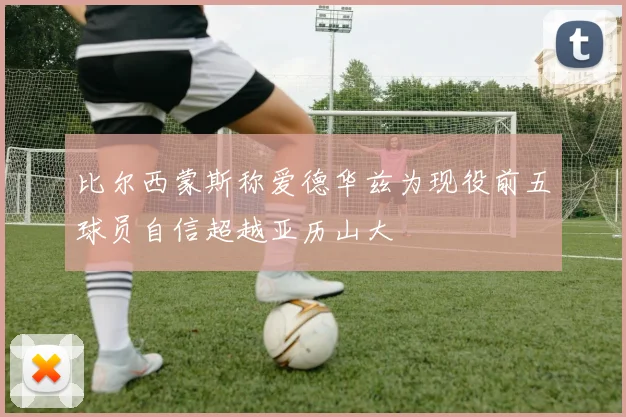 比尔西蒙斯称爱德华兹为现役前五球员自信超越亚历山大