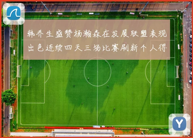 韩乔生盛赞杨瀚森在发展联盟表现出色连续四天三场比赛刷新个人得分与篮板纪录